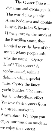         The Oyster Duo is a dynamic and exciting pair. The world class pianist Anna Fedorova and double bassist, Nicholas Schwartz. Having met on the sands of the Brazilian coast, they bonded over the love of the oyster. Many people ask, why the name, "Oyster Duo"? The oyster? A sophisticated, refined delicacy with a special taste. Oyster the fancy yacht builder. The music has an aphrodisiac effect. We love fresh oysters from the street market in Amsterdam. We hope you enjoy our music as much as we enjoy the oysters!